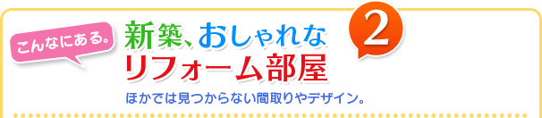 新築、おしゃれなリフォーム部屋　ほかでは見つからない間取りやデザイン。