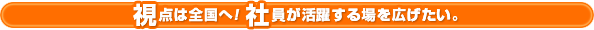 視点は全国へ！ 社員が活躍する場を広げたい。