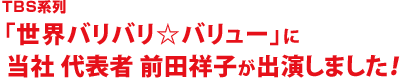 TBS系列「世界バリバリ☆バリュー」に当社 社長 前田祥子が出演しました！