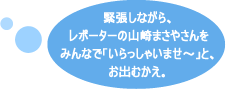 緊張しながら、レポーターの山崎まさやさんをみんなで「いらっしゃいませ～」と、お出むかえ。