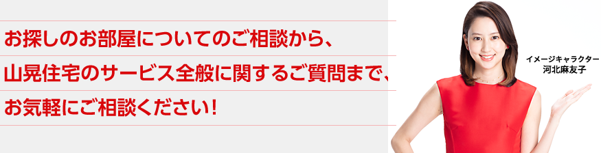 お探しのお部屋についてのご相談から、山晃住宅のサービス全般に関するご質問まで、お気軽にご相談ください！