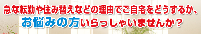 急な転勤や住み替えなどの理由でご自宅をどうするか、お悩みの方いらっしゃいませんか？